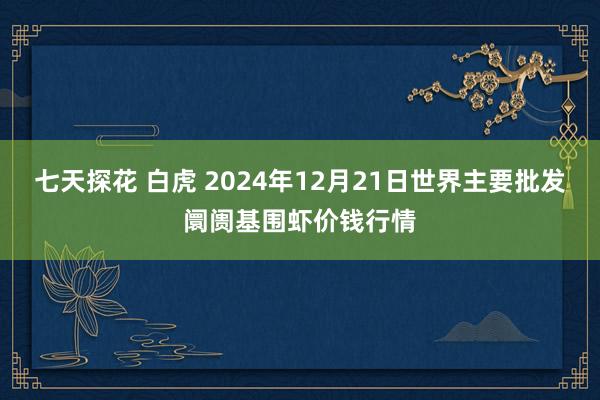 七天探花 白虎 2024年12月21日世界主要批发阛阓基围虾价钱行情