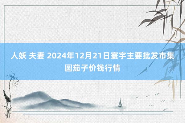 人妖 夫妻 2024年12月21日寰宇主要批发市集圆茄子价钱行情