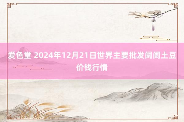 爱色堂 2024年12月21日世界主要批发阛阓土豆价钱行情