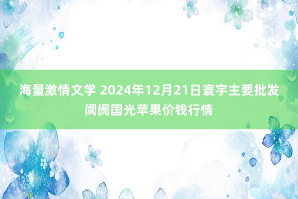 海量激情文学 2024年12月21日寰宇主要批发阛阓国光苹果价钱行情