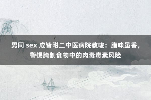 男同 sex 成皆附二中医病院教唆：腊味虽香，警惕腌制食物中的肉毒毒素风险