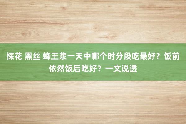 探花 黑丝 蜂王浆一天中哪个时分段吃最好？饭前依然饭后吃好？一文说透