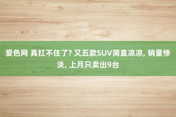 爱色网 真扛不住了? 又五款SUV简直凉凉， 销量惨淡， 上月只卖出9台