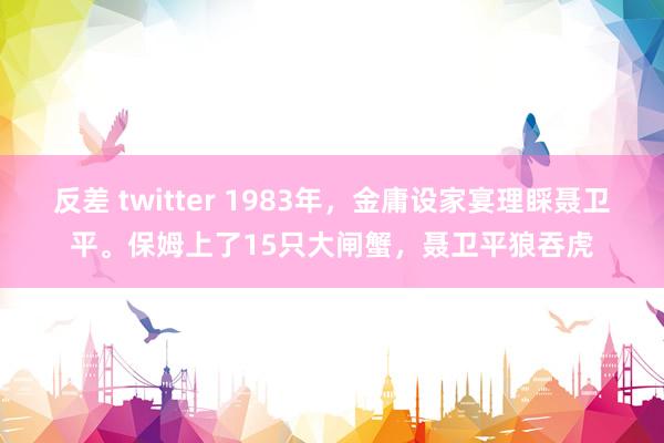 反差 twitter 1983年，金庸设家宴理睬聂卫平。保姆上了15只大闸蟹，聂卫平狼吞虎