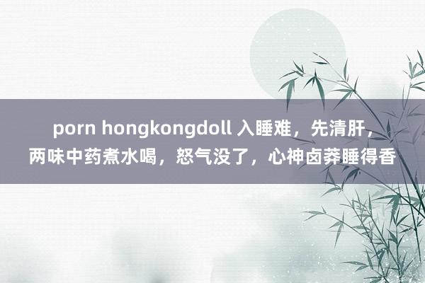 porn hongkongdoll 入睡难，先清肝，两味中药煮水喝，怒气没了，心神卤莽睡得香