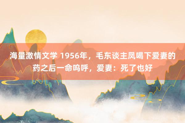 海量激情文学 1956年，毛东谈主凤喝下爱妻的药之后一命呜呼，爱妻：死了也好