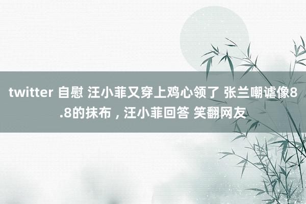 twitter 自慰 汪小菲又穿上鸡心领了 张兰嘲谑像8.8的抹布 ， 汪小菲回答 笑翻网友