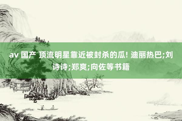 av 国产 顶流明星靠近被封杀的瓜! 迪丽热巴;刘诗诗;郑爽;向佐等书籍