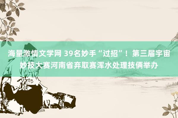 海量激情文学网 39名妙手“过招”！第三届宇宙妙技大赛河南省弃取赛浑水处理技俩举办