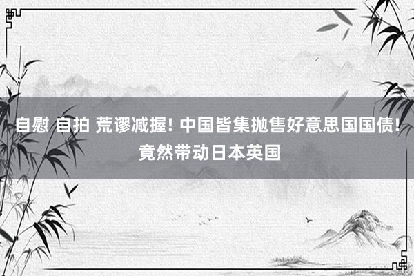 自慰 自拍 荒谬减握! 中国皆集抛售好意思国国债! 竟然带动日本英国