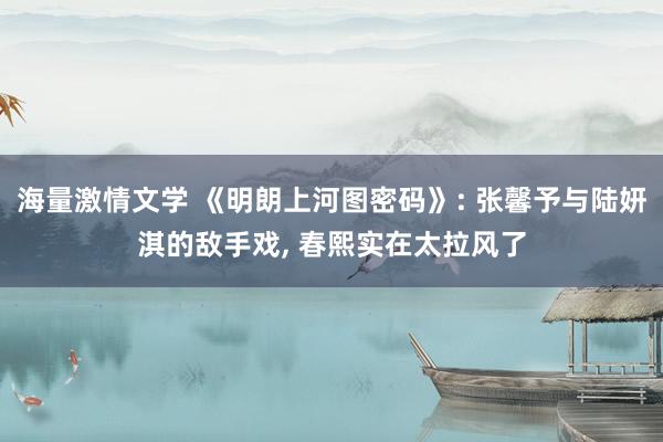 海量激情文学 《明朗上河图密码》: 张馨予与陆妍淇的敌手戏， 春熙实在太拉风了