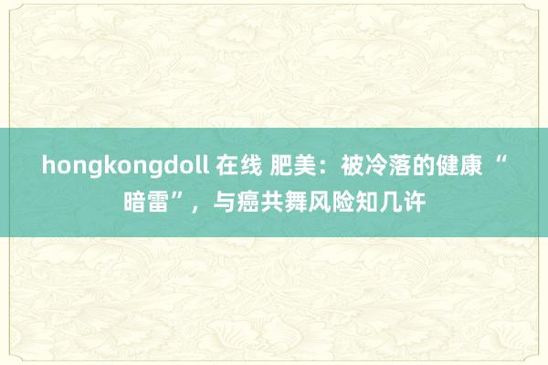 hongkongdoll 在线 肥美：被冷落的健康 “暗雷”，与癌共舞风险知几许