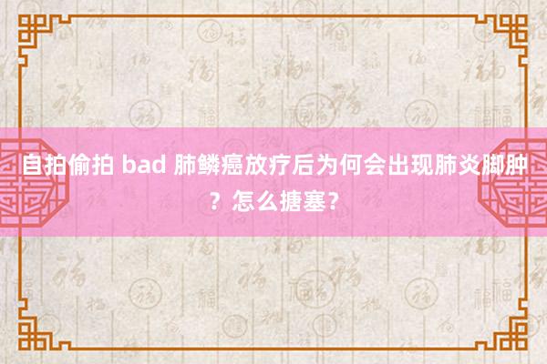 自拍偷拍 bad 肺鳞癌放疗后为何会出现肺炎脚肿？怎么搪塞？