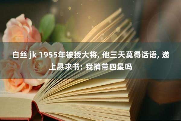 白丝 jk 1955年被授大将， 他三天莫得话语， 递上恳求书: 我捎带四星吗