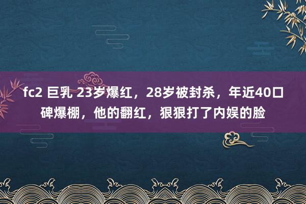 fc2 巨乳 23岁爆红，28岁被封杀，年近40口碑爆棚，他的翻红，狠狠打了内娱的脸