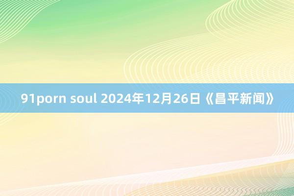 91porn soul 2024年12月26日《昌平新闻》