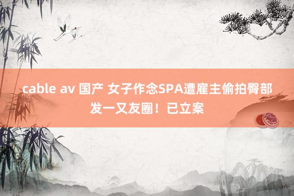 cable av 国产 女子作念SPA遭雇主偷拍臀部发一又友圈！已立案