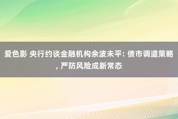 爱色影 央行约谈金融机构余波未平: 债市调遣策略， 严防风险成新常态