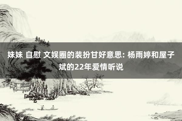 妹妹 自慰 文娱圈的装扮甘好意思: 杨雨婷和屋子斌的22年爱情听说