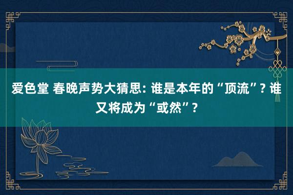 爱色堂 春晚声势大猜思: 谁是本年的“顶流”? 谁又将成为“或然”?