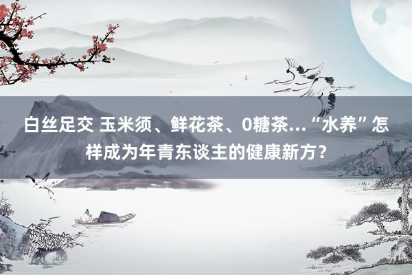 白丝足交 玉米须、鲜花茶、0糖茶...“水养”怎样成为年青东谈主的健康新方？