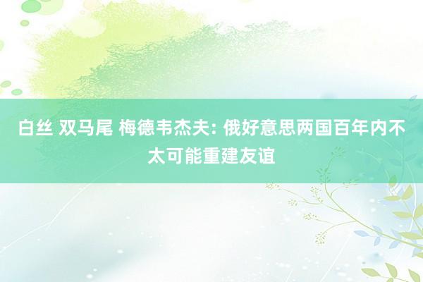 白丝 双马尾 梅德韦杰夫: 俄好意思两国百年内不太可能重建友谊