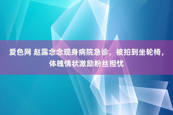 爱色网 赵露念念现身病院急诊，被拍到坐轮椅，体魄情状激励粉丝担忧