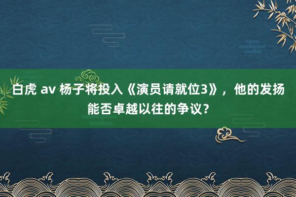 白虎 av 杨子将投入《演员请就位3》，他的发扬能否卓越以往的争议？