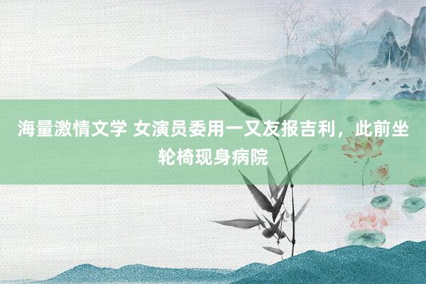 海量激情文学 女演员委用一又友报吉利，此前坐轮椅现身病院