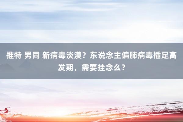 推特 男同 新病毒淡漠？东说念主偏肺病毒插足高发期，需要挂念么？