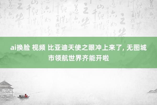 ai换脸 视频 比亚迪天使之眼冲上来了， 无图城市领航世界齐能开啦