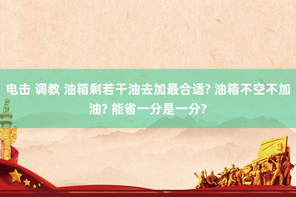 电击 调教 油箱剩若干油去加最合适? 油箱不空不加油? 能省一分是一分?