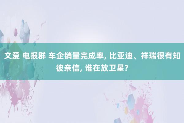 文爱 电报群 车企销量完成率， 比亚迪、祥瑞很有知彼亲信， 谁在放卫星?