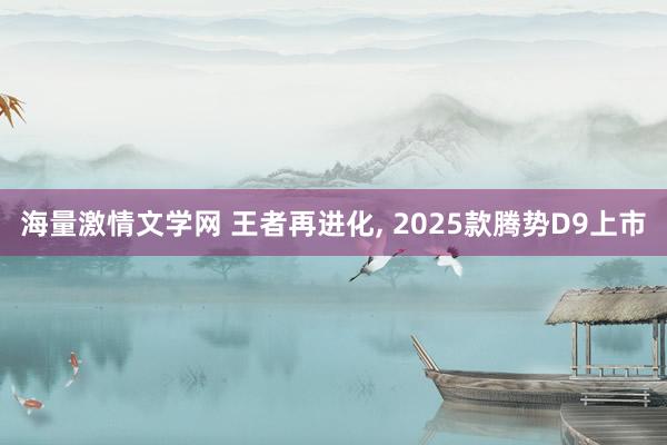 海量激情文学网 王者再进化， 2025款腾势D9上市