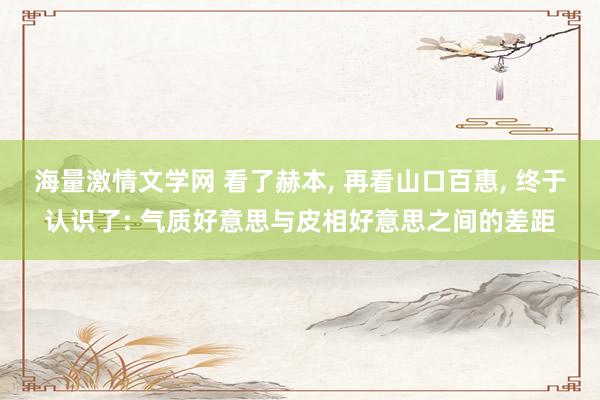 海量激情文学网 看了赫本， 再看山口百惠， 终于认识了: 气质好意思与皮相好意思之间的差距