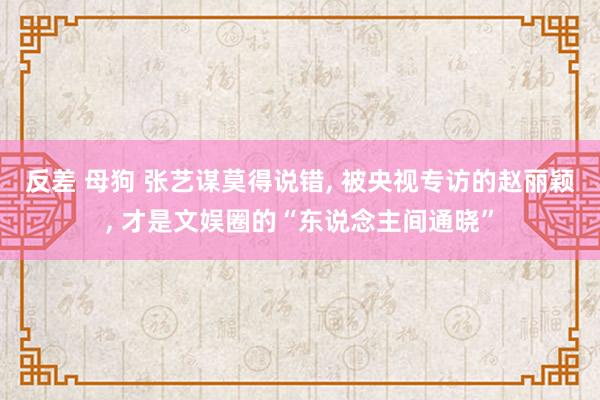 反差 母狗 张艺谋莫得说错， 被央视专访的赵丽颖， 才是文娱圈的“东说念主间通晓”