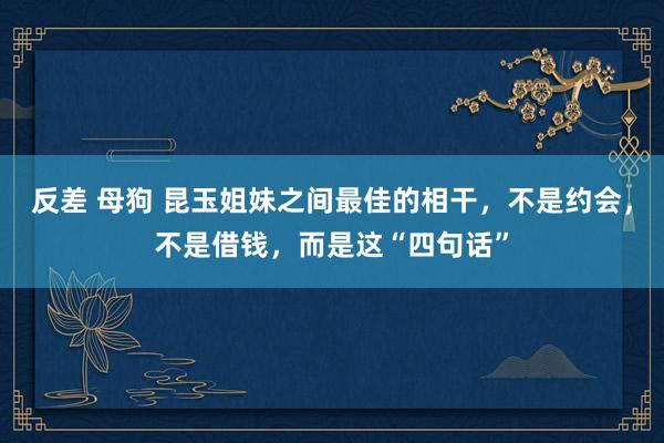 反差 母狗 昆玉姐妹之间最佳的相干，不是约会，不是借钱，而是这“四句话”