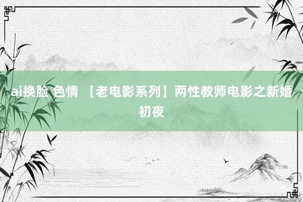 ai换脸 色情 【老电影系列】两性教师电影之新婚初夜