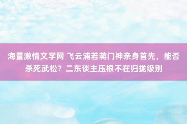 海量激情文学网 飞云浦若蒋门神亲身首先，能否杀死武松？二东谈主压根不在归拢级别