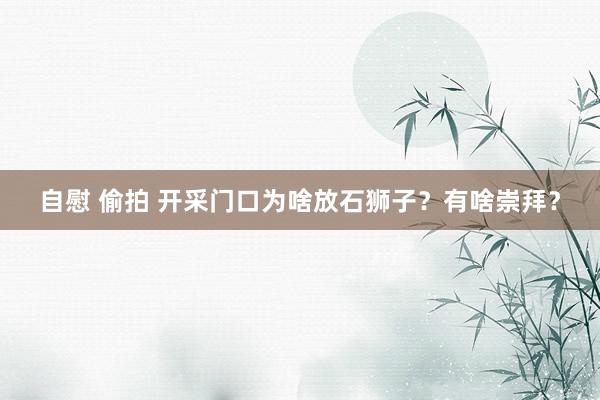 自慰 偷拍 开采门口为啥放石狮子？有啥崇拜？