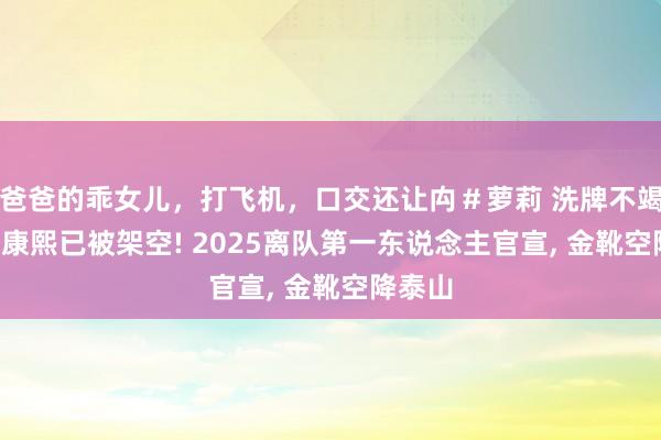 爸爸的乖女儿，打飞机，口交还让禸＃萝莉 洗牌不竭， 曝崔康熙已被架空! 2025离队第一东说念主官宣， 金靴空降泰山