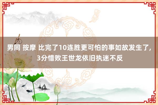 男同 按摩 比完了10连胜更可怕的事如故发生了， 3分惜败王世龙依旧执迷不反