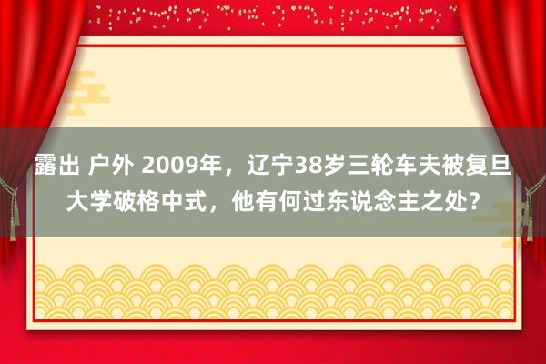 露出 户外 2009年，辽宁38岁三轮车夫被复旦大学破格中式，他有何过东说念主之处？