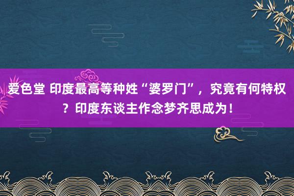 爱色堂 印度最高等种姓“婆罗门”，究竟有何特权？印度东谈主作念梦齐思成为！