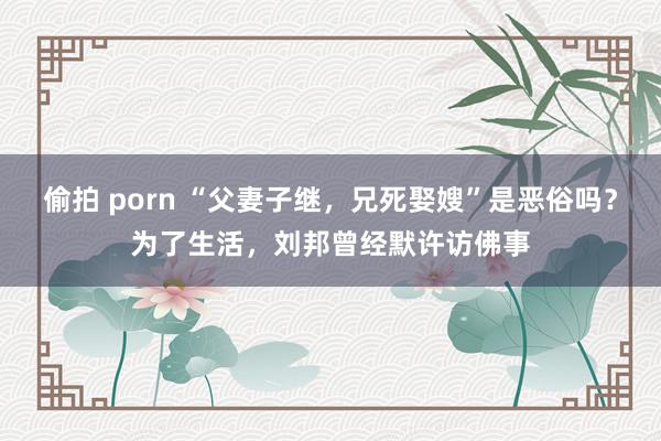 偷拍 porn “父妻子继，兄死娶嫂”是恶俗吗？为了生活，刘邦曾经默许访佛事