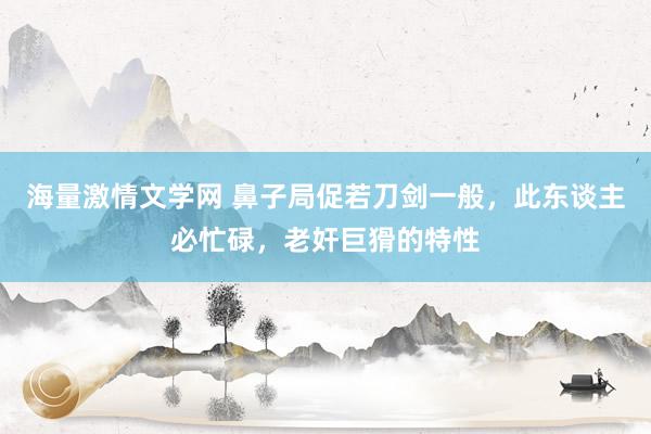 海量激情文学网 鼻子局促若刀剑一般，此东谈主必忙碌，老奸巨猾的特性