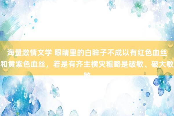 海量激情文学 眼睛里的白眸子不成以有红色血丝和黄紫色血丝，若是有齐主横灾粗略是破敏、破大敏