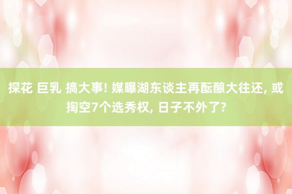 探花 巨乳 搞大事! 媒曝湖东谈主再酝酿大往还， 或掏空7个选秀权， 日子不外了?