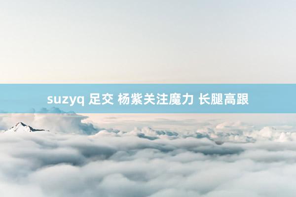 suzyq 足交 杨紫关注魔力 长腿高跟