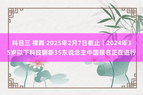 科目三 裸舞 2025年2月7日截止｜2024年35岁以下科技翻新35东说念主中国报名正在进行